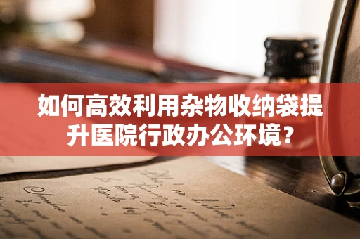 如何高效利用杂物收纳袋提升医院行政办公环境？