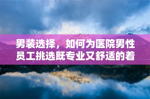 男装选择，如何为医院男性员工挑选既专业又舒适的着装？