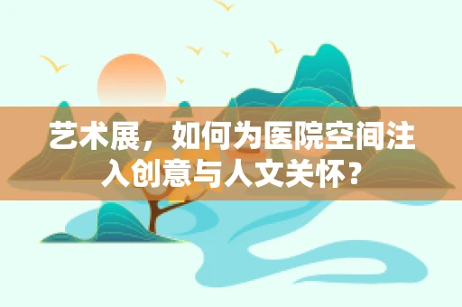 艺术展，如何为医院空间注入创意与人文关怀？