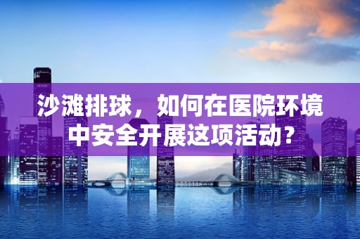 沙滩排球，如何在医院环境中安全开展这项活动？