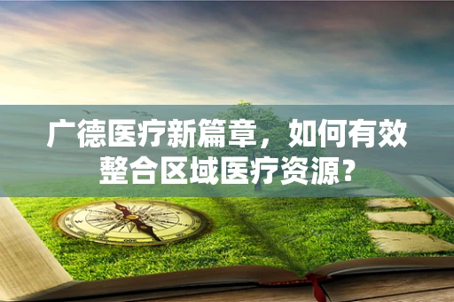 广德医疗新篇章，如何有效整合区域医疗资源？