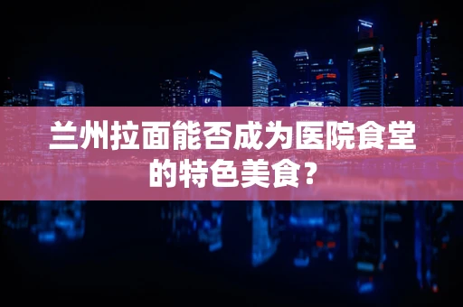 兰州拉面能否成为医院食堂的特色美食？