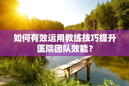 如何有效运用教练技巧提升医院团队效能？