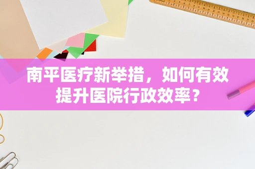 南平医疗新举措，如何有效提升医院行政效率？