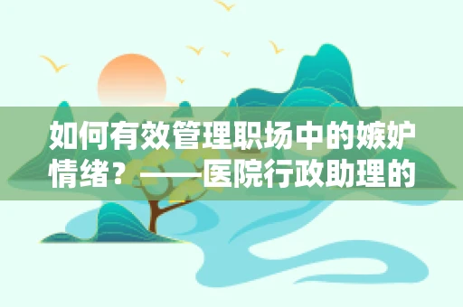 如何有效管理职场中的嫉妒情绪？——医院行政助理的视角