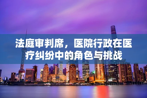 法庭审判席，医院行政在医疗纠纷中的角色与挑战