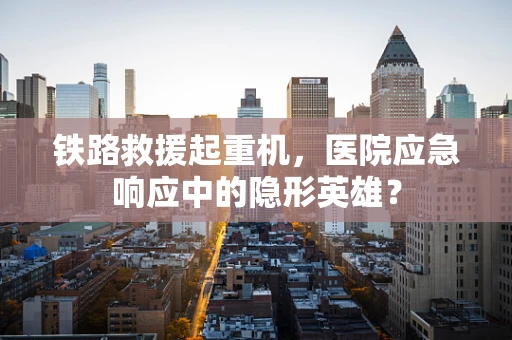 铁路救援起重机，医院应急响应中的隐形英雄？