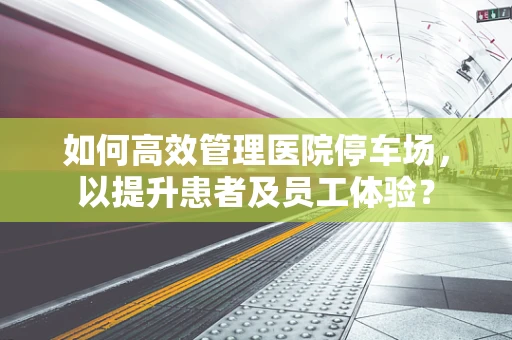 如何高效管理医院停车场，以提升患者及员工体验？