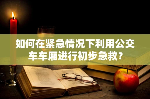 如何在紧急情况下利用公交车车厢进行初步急救？