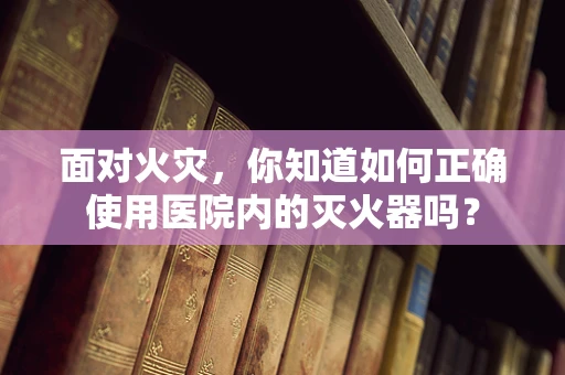 面对火灾，你知道如何正确使用医院内的灭火器吗？