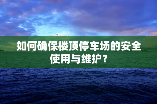 如何确保楼顶停车场的安全使用与维护？