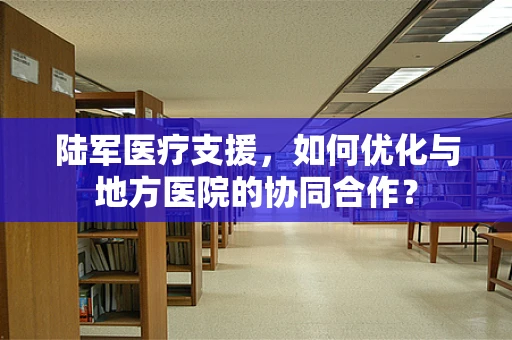 陆军医疗支援，如何优化与地方医院的协同合作？