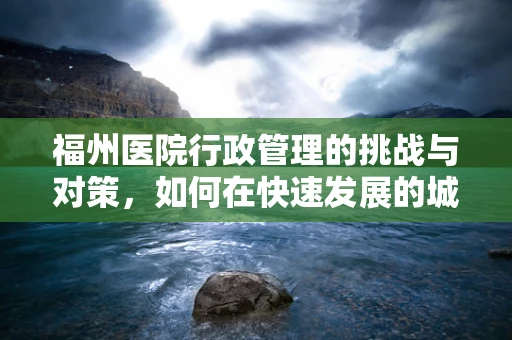 福州医院行政管理的挑战与对策，如何在快速发展的城市中保持高效运营？