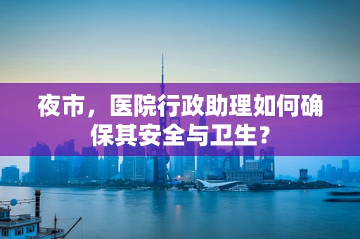 夜市，医院行政助理如何确保其安全与卫生？