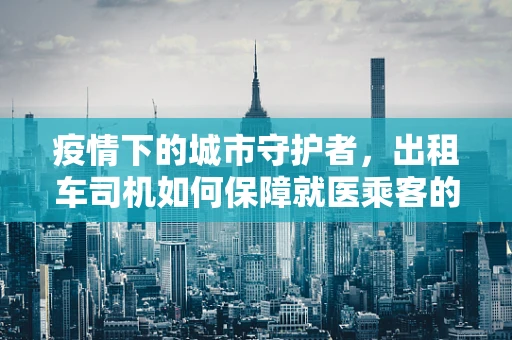 疫情下的城市守护者，出租车司机如何保障就医乘客的安全出行？