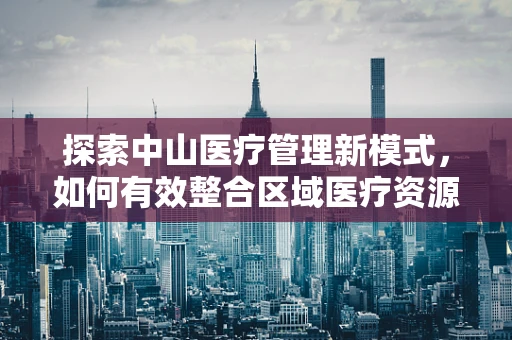 探索中山医疗管理新模式，如何有效整合区域医疗资源？