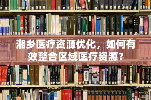 湘乡医疗资源优化，如何有效整合区域医疗资源？