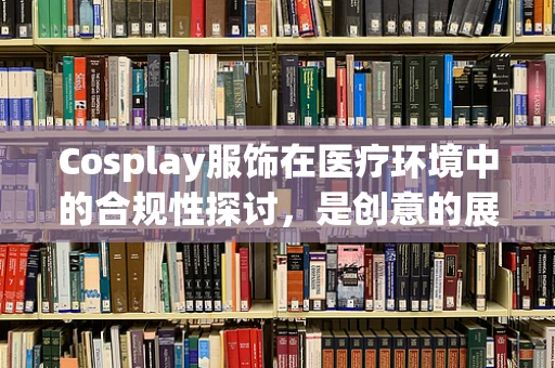 Cosplay服饰在医疗环境中的合规性探讨，是创意的展现还是安全的隐患？