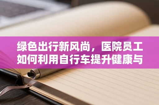 绿色出行新风尚，医院员工如何利用自行车提升健康与环保？