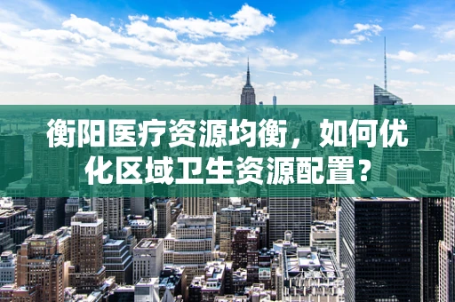 衡阳医疗资源均衡，如何优化区域卫生资源配置？