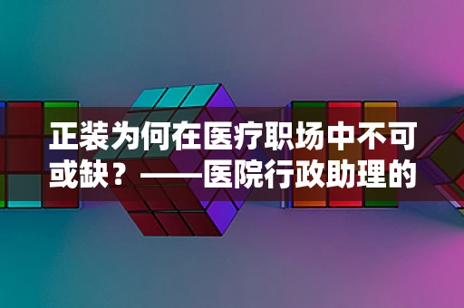 正装为何在医疗职场中不可或缺？——医院行政助理的专业视角