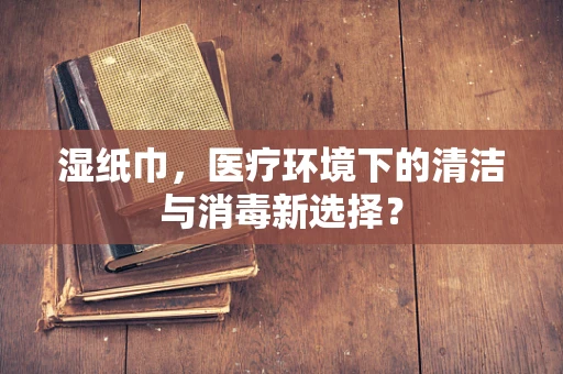 湿纸巾，医疗环境下的清洁与消毒新选择？