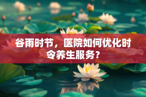 谷雨时节，医院如何优化时令养生服务？