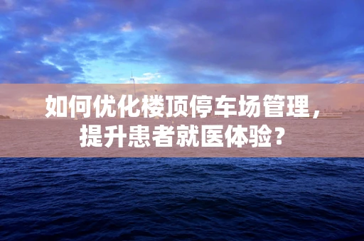 如何优化楼顶停车场管理，提升患者就医体验？