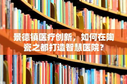 景德镇医疗创新，如何在陶瓷之都打造智慧医院？