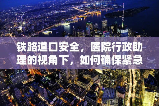 铁路道口安全，医院行政助理的视角下，如何确保紧急情况下的顺畅通行？