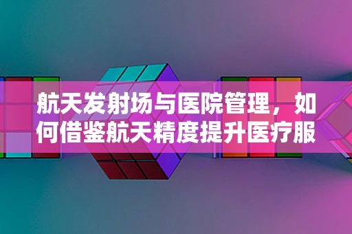 航天发射场与医院管理，如何借鉴航天精度提升医疗服务？