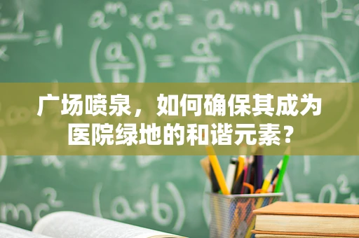 广场喷泉，如何确保其成为医院绿地的和谐元素？