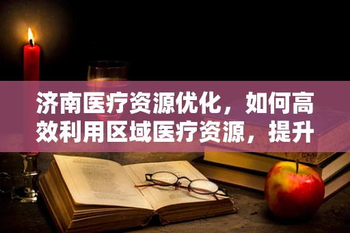 济南医疗资源优化，如何高效利用区域医疗资源，提升医疗服务质量？