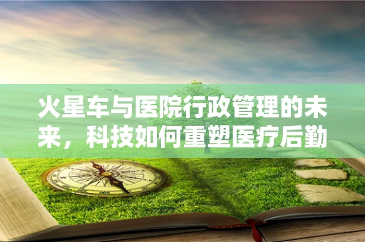 火星车与医院行政管理的未来，科技如何重塑医疗后勤？