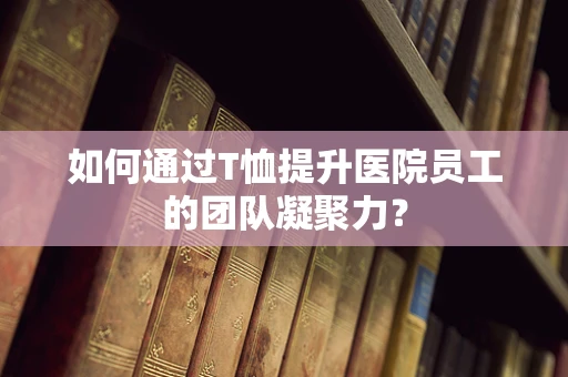 如何通过T恤提升医院员工的团队凝聚力？