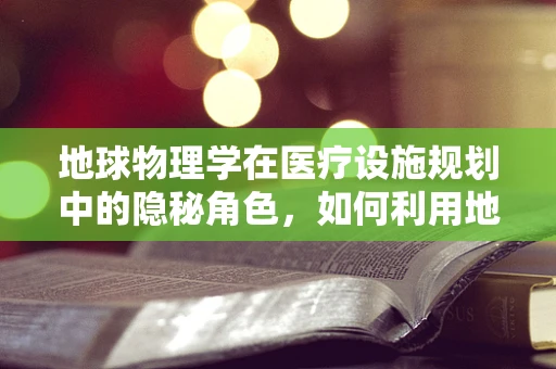 地球物理学在医疗设施规划中的隐秘角色，如何利用地震波原理优化医院布局？