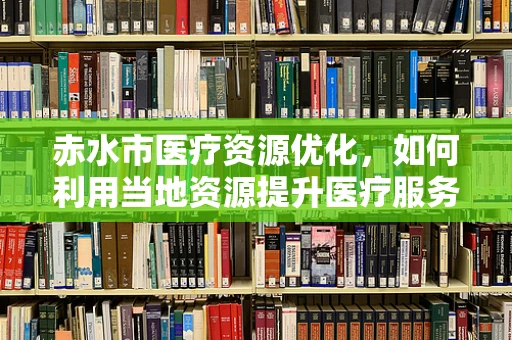 赤水市医疗资源优化，如何利用当地资源提升医疗服务？