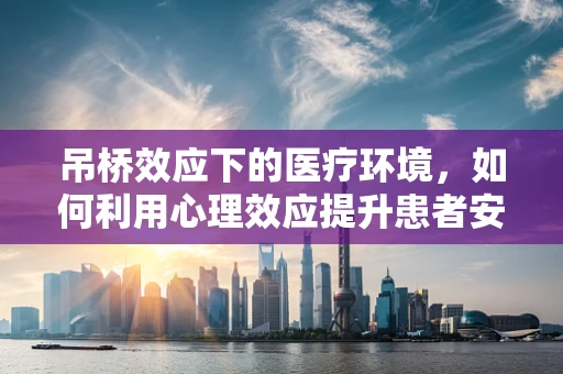 吊桥效应下的医疗环境，如何利用心理效应提升患者安全感？