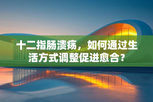 十二指肠溃疡，如何通过生活方式调整促进愈合？