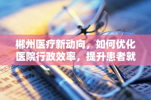 郴州医疗新动向，如何优化医院行政效率，提升患者就医体验？