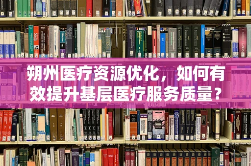 朔州医疗资源优化，如何有效提升基层医疗服务质量？