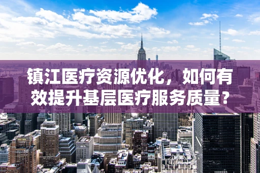 镇江医疗资源优化，如何有效提升基层医疗服务质量？