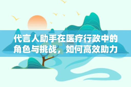 代言人助手在医疗行政中的角色与挑战，如何高效助力医院形象塑造？