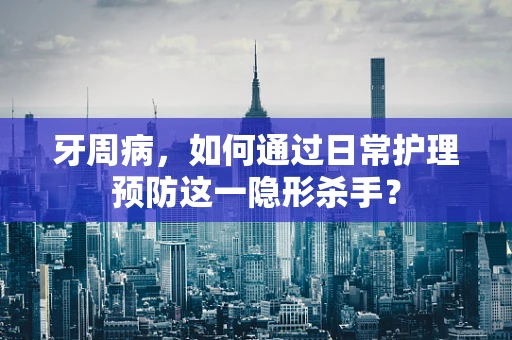 牙周病，如何通过日常护理预防这一隐形杀手？