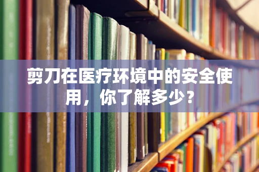 剪刀在医疗环境中的安全使用，你了解多少？