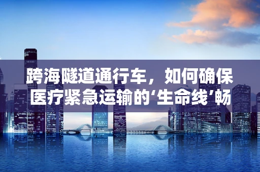 跨海隧道通行车，如何确保医疗紧急运输的‘生命线’畅通无阻？