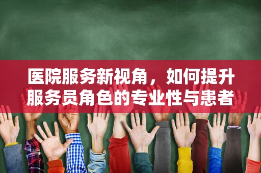 医院服务新视角，如何提升服务员角色的专业性与患者满意度？