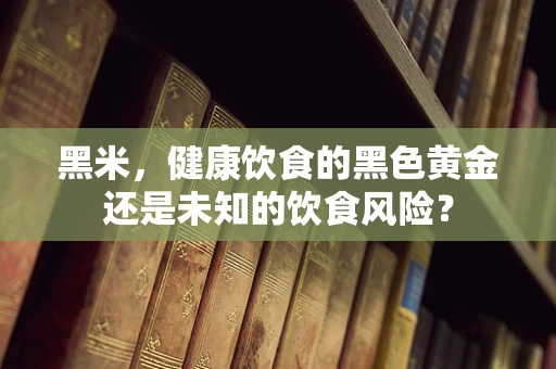 黑米，健康饮食的黑色黄金还是未知的饮食风险？