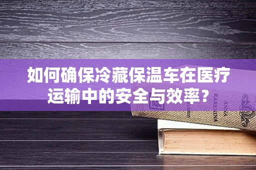 如何确保冷藏保温车在医疗运输中的安全与效率？