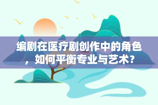 编剧在医疗剧创作中的角色，如何平衡专业与艺术？